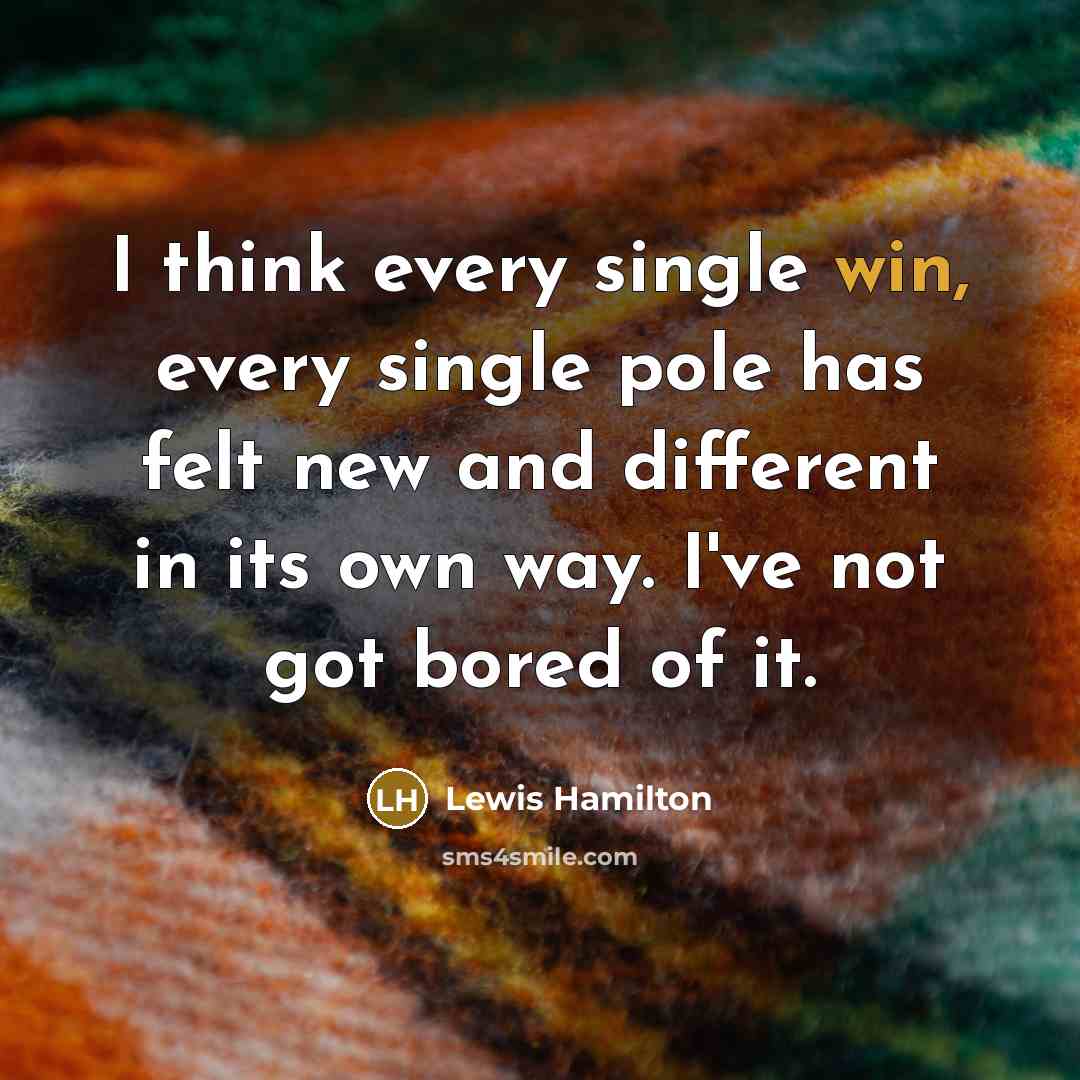 “I think every single win, every single pole has felt new and different in its own way. I've not got bored of it.” quote by Lewis Hamilton