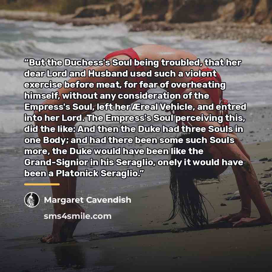 “But the Duchess's Soul being troubled, that her dear Lord and Husband used such a violent exercise before meat, for fear of overheating himself, without any consideration of the Empress's Soul, left her Æreal Vehicle, and entred into her Lord. The Empress's Soul perceiving this, did the like: And…” quote by Margaret Cavendish