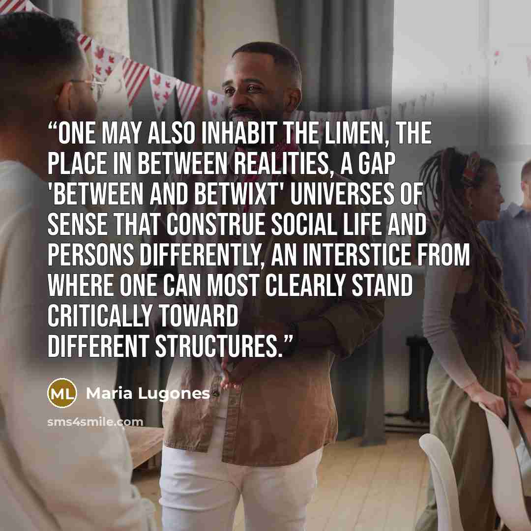 “One may also inhabit the limen, the place in between realities, a gap 'between and betwixt' universes of sense that construe social life and persons differently, an interstice from where one can most clearly stand critically toward different structures.” quote by Maria Lugones