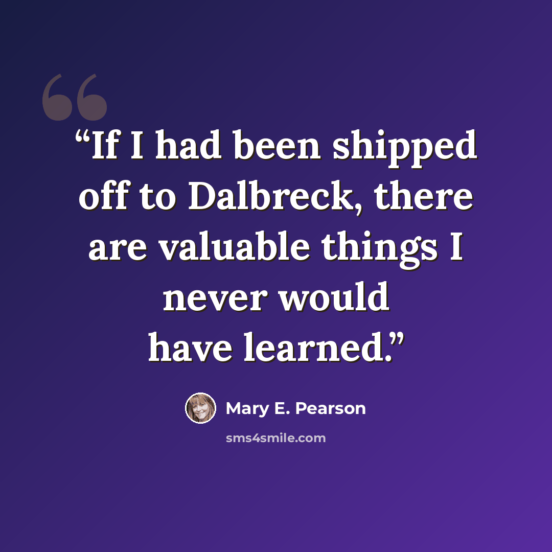 “If I had been shipped off to Dalbreck, there are valuable things I never would have learned.” quote by Mary E. Pearson