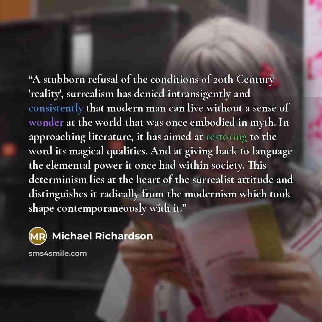 “A stubborn refusal of the conditions of 20th Century 'reality', surrealism has denied intransigently and consistently that modern man can live without a sense of wonder at the world that was once embodied in myth. In approaching literature, it has aimed at restoring to the word its magical…” quote by Michael Richardson
