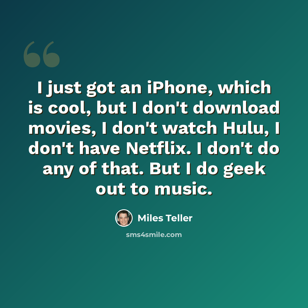 “I just got an iPhone, which is cool, but I don't download movies, I don't watch Hulu, I don't have Netflix. I don't do any of that. But I do geek out to music.” quote by Miles Teller