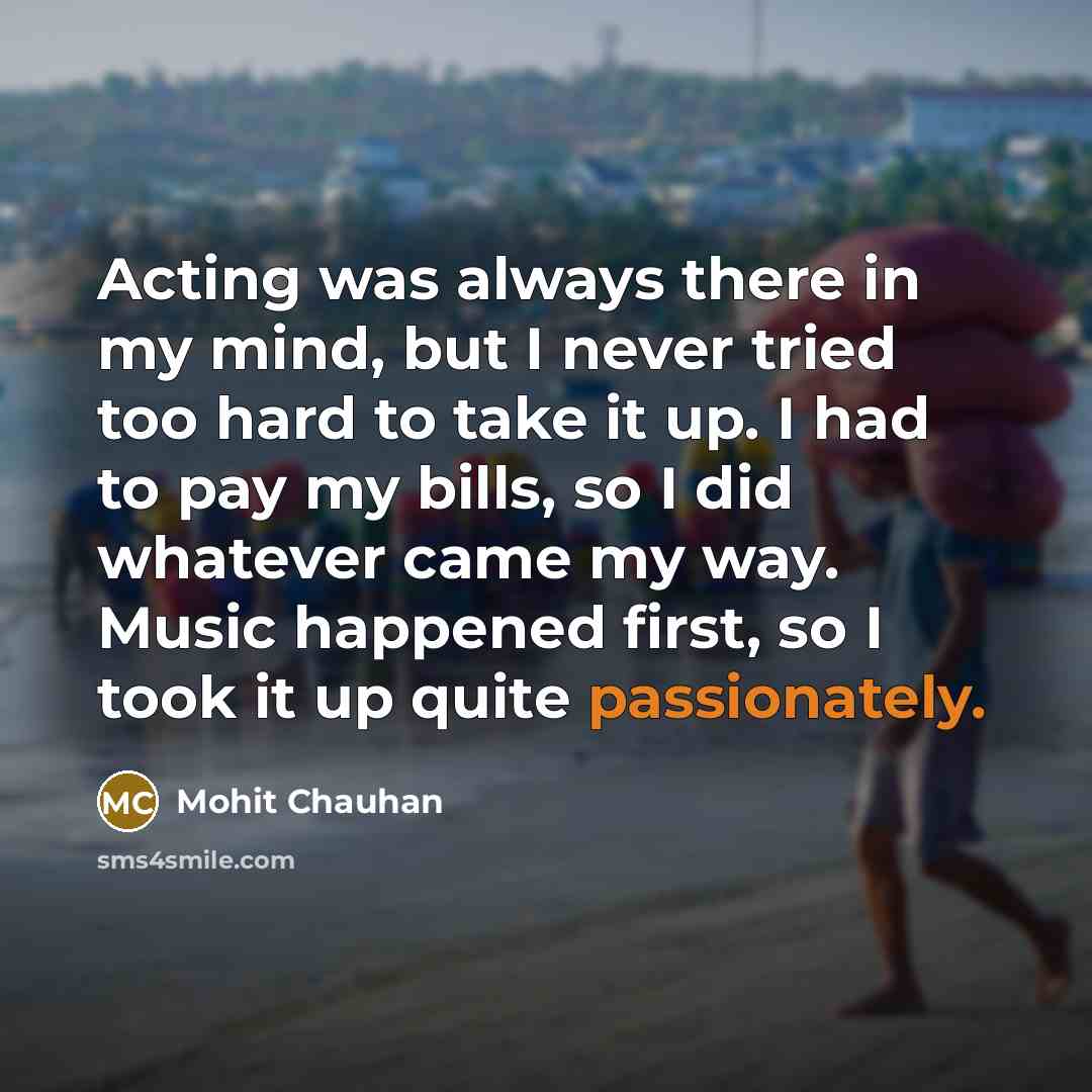 “Acting was always there in my mind, but I never tried too hard to take it up. I had to pay my bills, so I did whatever came my way. Music happened first, so I took it up quite passionately.” quote by Mohit Chauhan