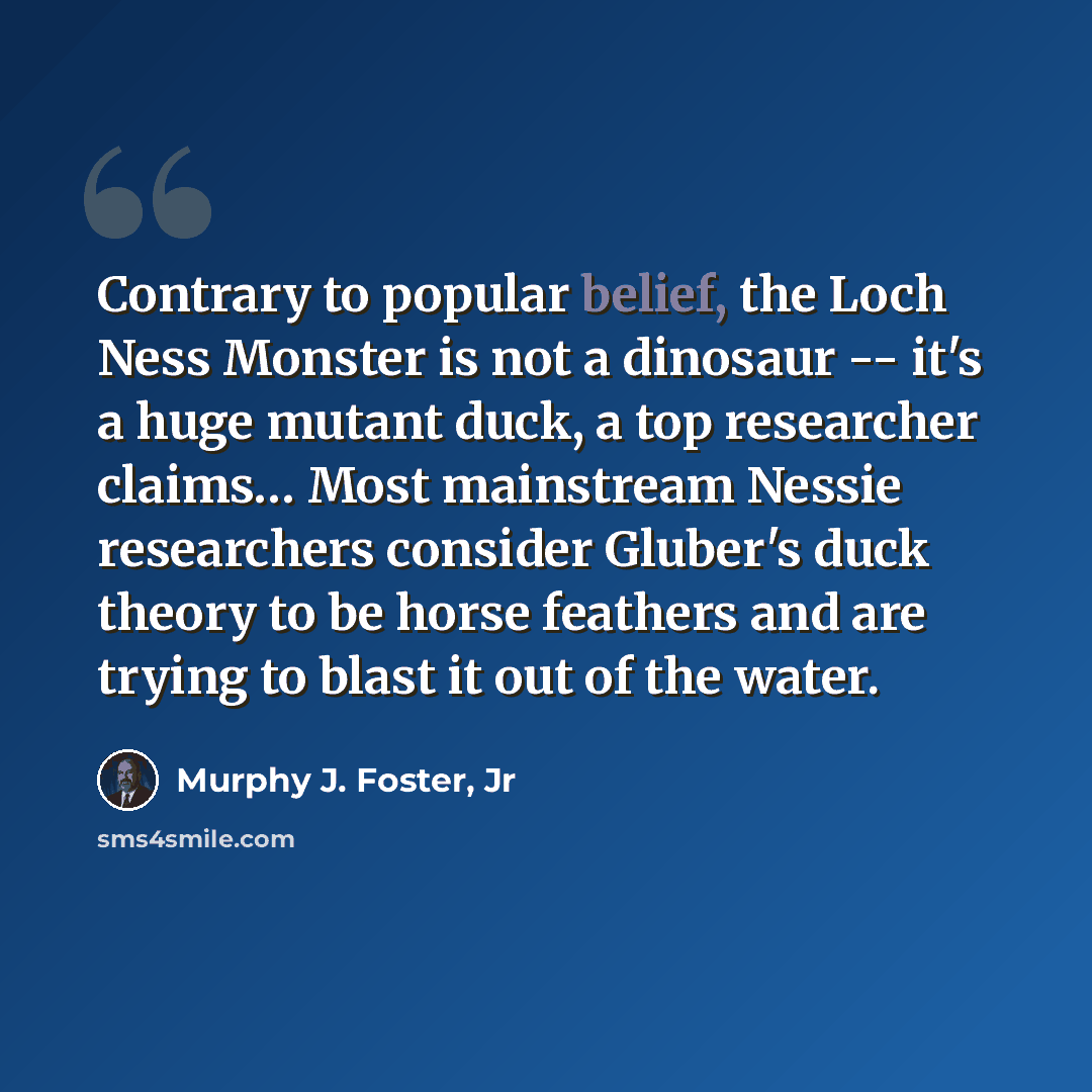 “Contrary to popular belief, the Loch Ness Monster is not a dinosaur -- it's a huge mutant duck, a top researcher claims… Most mainstream Nessie researchers consider Gluber's duck theory to be horse feathers and are trying to blast it out of the water.” quote by Murphy J. Foster, Jr