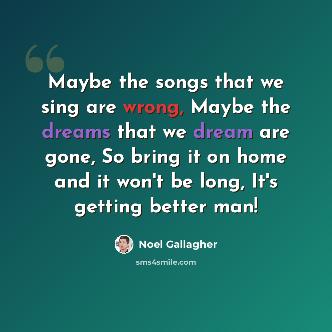 “Maybe the songs that we sing are wrong, Maybe the dreams that we dream are gone, So bring it on home and it won't be long, It's getting better man!” quote by Noel Gallagher