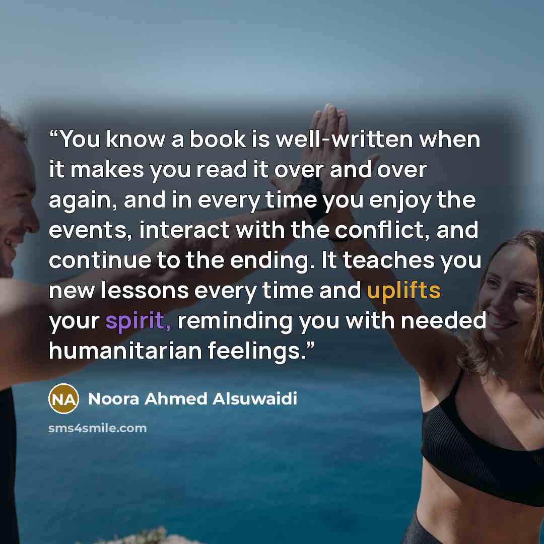 “You know a book is well-written when it makes you read it over and over again, and in every time you enjoy the events, interact with the conflict, and continue to the ending. It teaches you new lessons every time and uplifts your spirit, reminding you with needed humanitarian feelings.” quote by Noora Ahmed Alsuwaidi