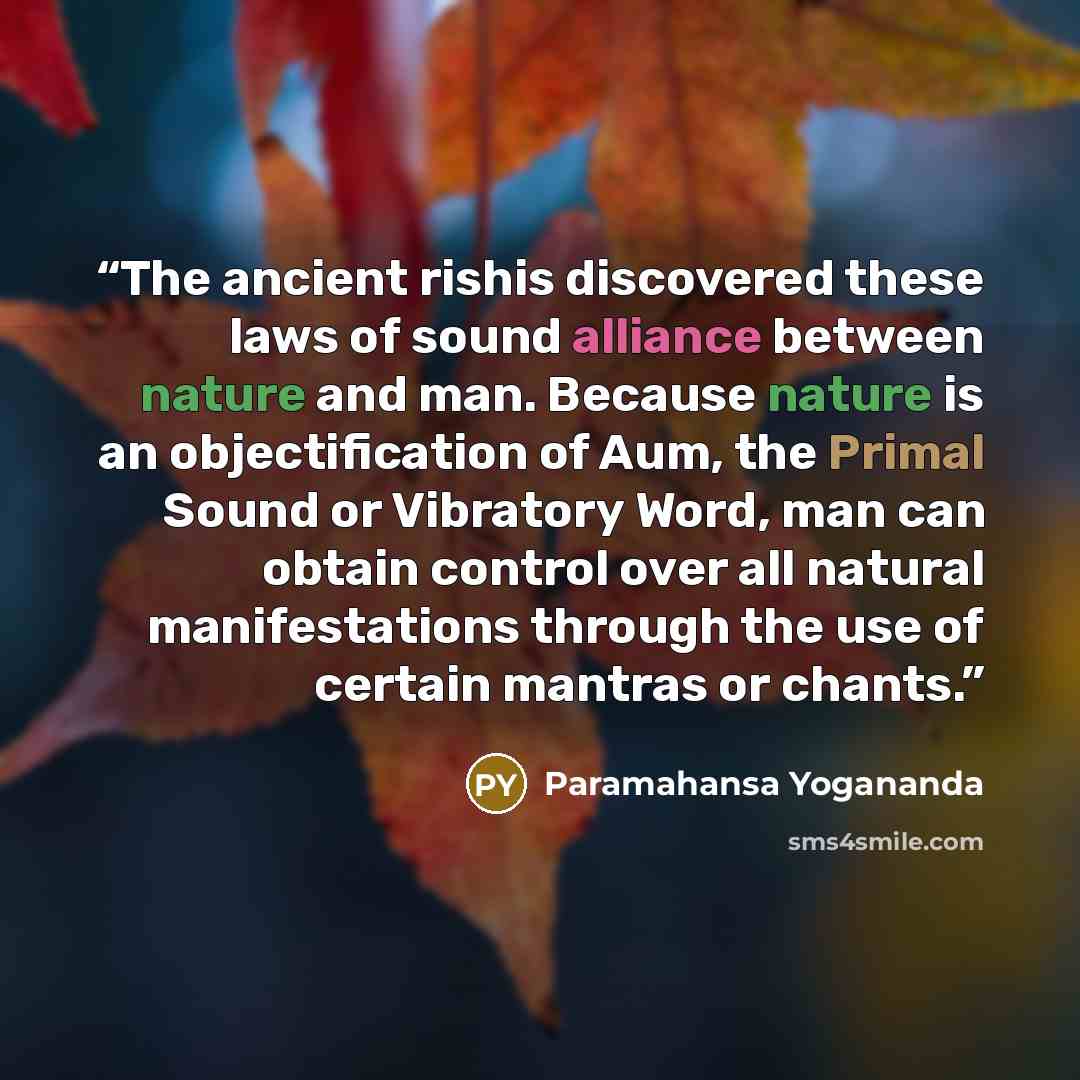 “The ancient rishis discovered these laws of sound alliance between nature and man. Because nature is an objectification of Aum, the Primal Sound or Vibratory Word, man can obtain control over all natural manifestations through the use of certain mantras or chants.” quote by Paramahansa Yogananda