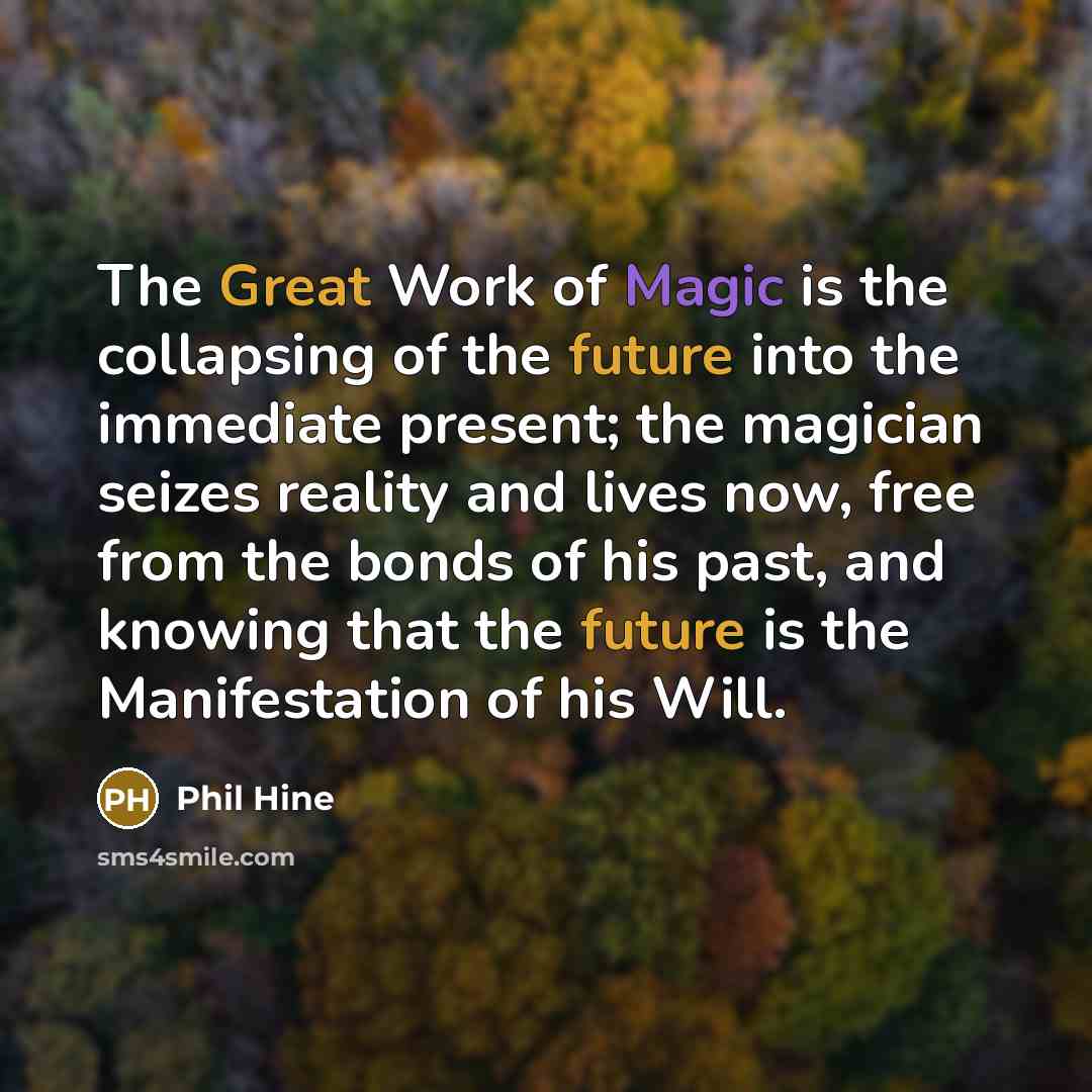 “The Great Work of Magic is the collapsing of the future into the immediate present; the magician seizes reality and lives now, free from the bonds of his past, and knowing that the future is the Manifestation of his Will.” quote by Phil Hine