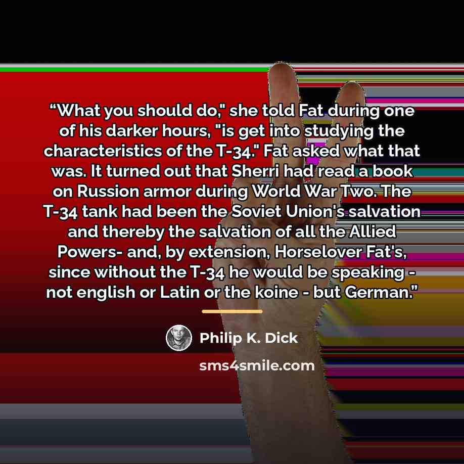 “What you should do," she told Fat during one of his darker hours, "is get into studying the characteristics of the T-34." Fat asked what that was. It turned out that Sherri had read a book on Russion armor during World War Two. The T-34 tank had been the Soviet Union's salvation and thereby the…” quote by Philip K. Dick