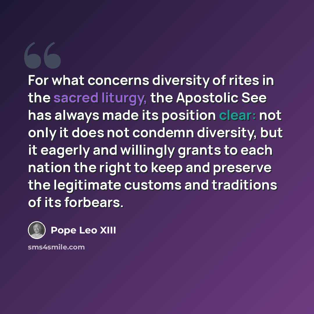 “For what concerns diversity of rites in the sacred liturgy, the Apostolic See has always made its position clear: not only it does not condemn diversity, but it eagerly and willingly grants to each nation the right to keep and preserve the legitimate customs and traditions of its forbears.” quote by Pope Leo XIII
