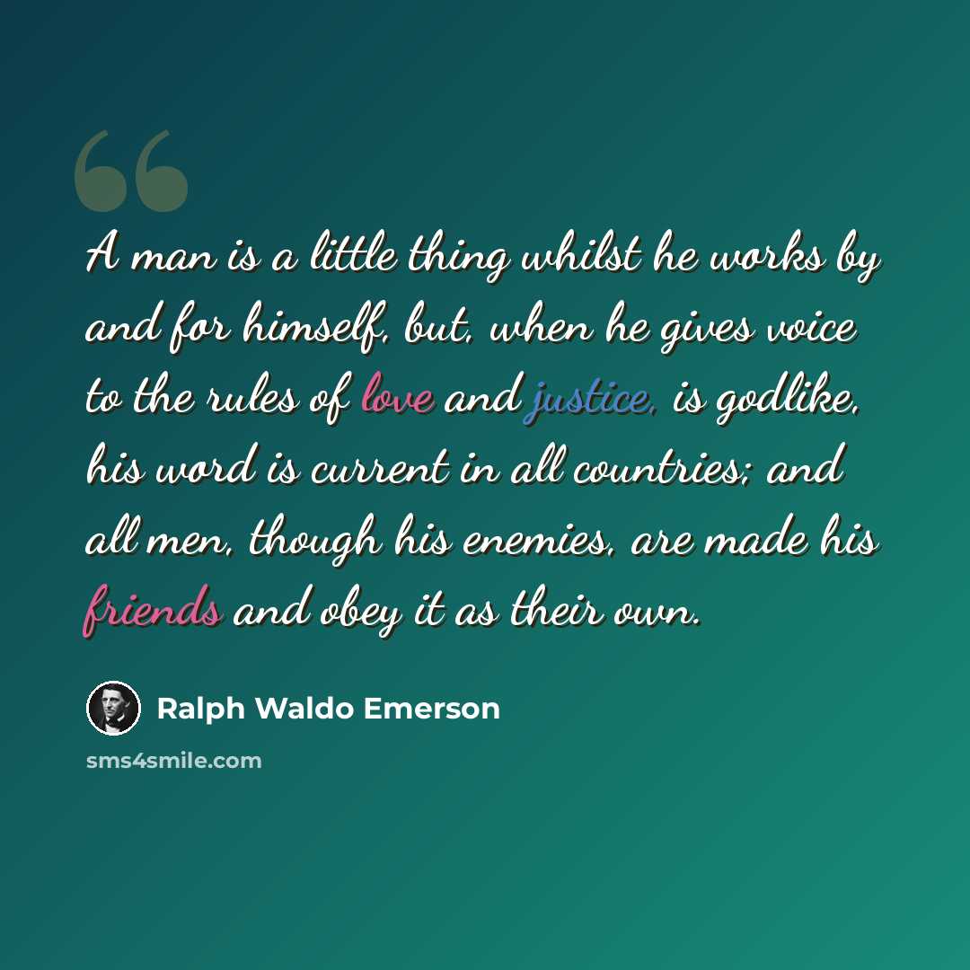 “A man is a little thing whilst he works by and for himself, but, when he gives voice to the rules of love and justice, is godlike, his word is current in all countries; and all men, though his enemies, are made his friends and obey it as their own.” quote by Ralph Waldo Emerson