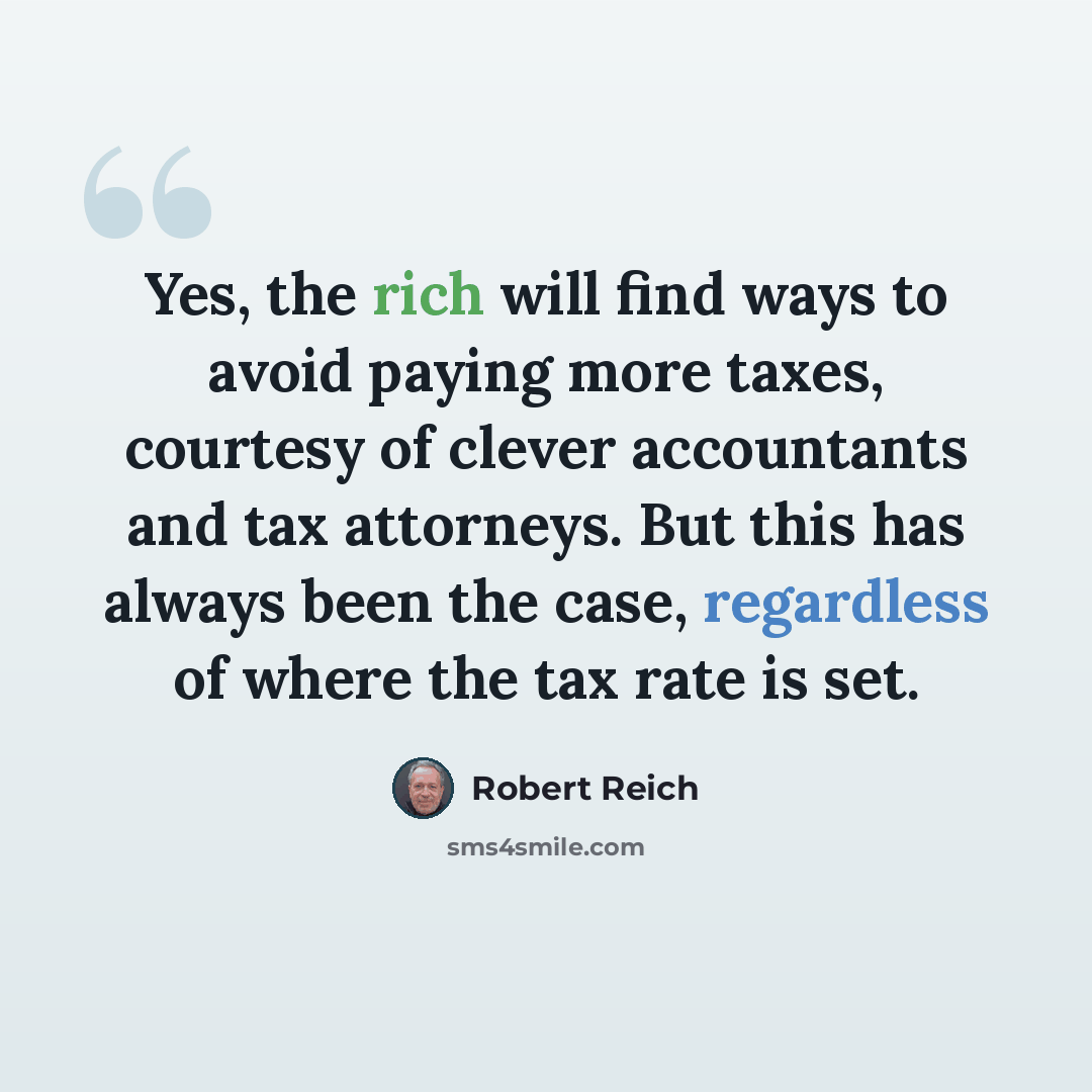 “Yes, the rich will find ways to avoid paying more taxes, courtesy of clever accountants and tax attorneys. But this has always been the case, regardless of where the tax rate is set.” quote by Robert Reich