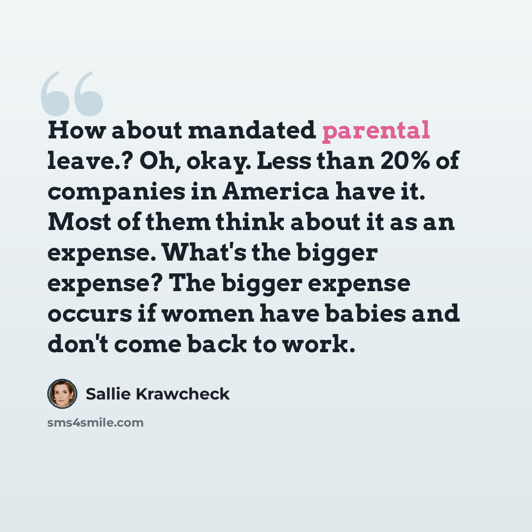 “How about mandated parental leave.? Oh, okay. Less than 20% of companies in America have it. Most of them think about it as an expense. What's the bigger expense? The bigger expense occurs if women have babies and don't come back to work.” quote by Sallie Krawcheck