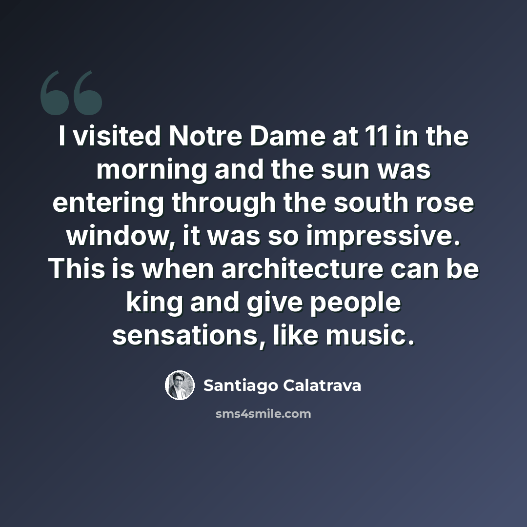 “I visited Notre Dame at 11 in the morning and the sun was entering through the south rose window, it was so impressive. This is when architecture can be king and give people sensations, like music.” quote by Santiago Calatrava