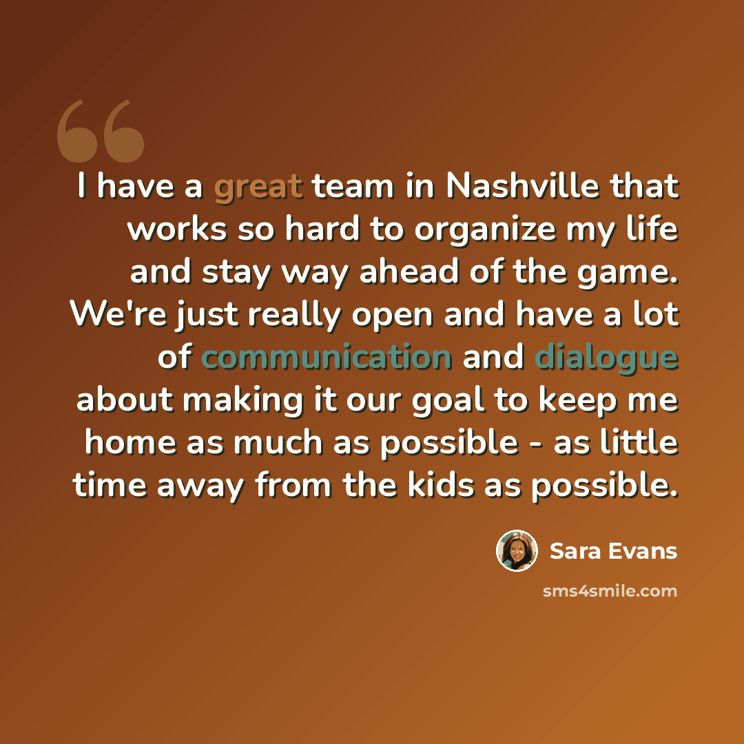 “I have a great team in Nashville that works so hard to organize my life and stay way ahead of the game. We're just really open and have a lot of communication and dialogue about making it our goal to keep me home as much as possible - as little time away from the kids as possible.” quote by Sara Evans