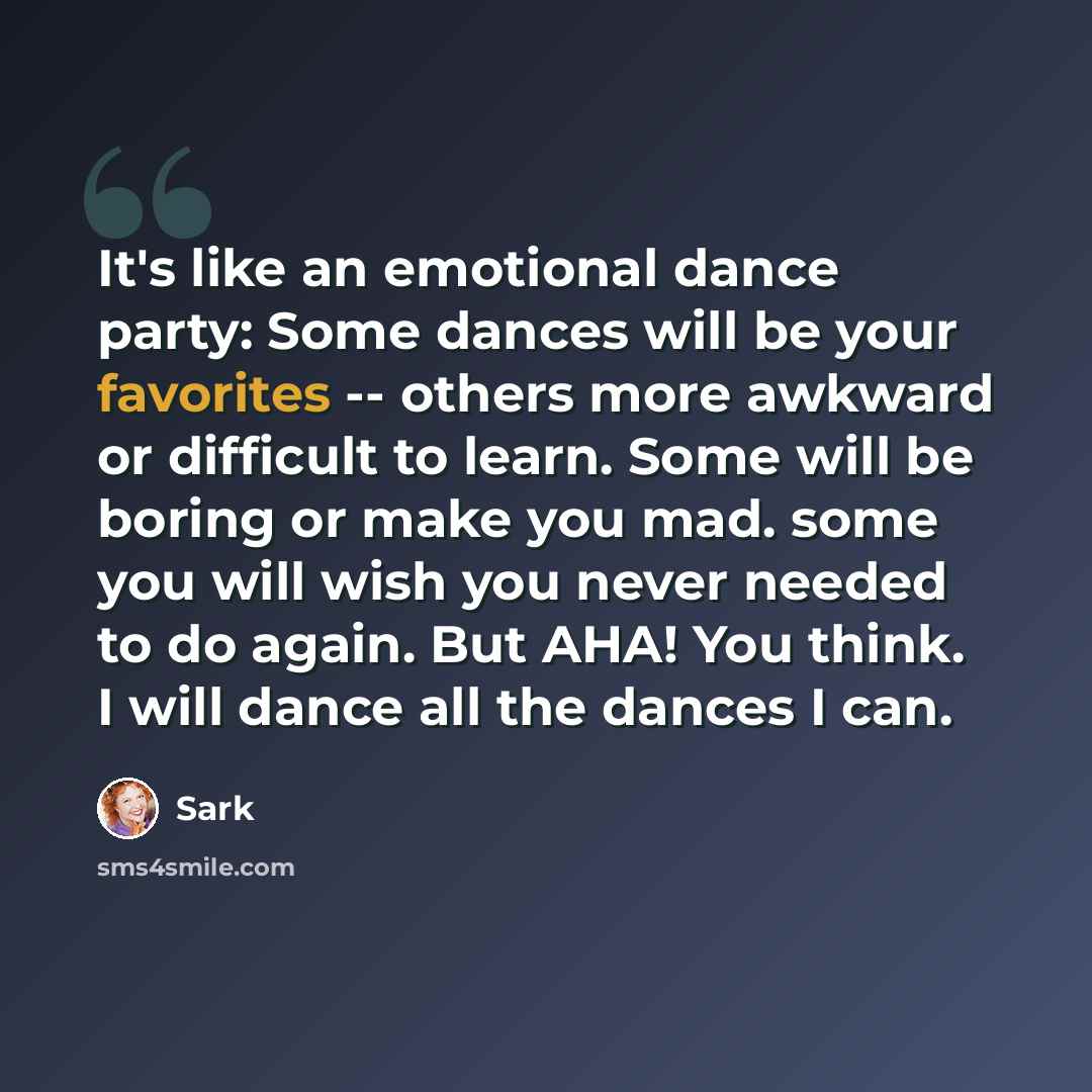 “It's like an emotional dance party: Some dances will be your favorites -- others more awkward or difficult to learn. Some will be boring or make you mad. some you will wish you never needed to do again. But AHA! You think. I will dance all the dances I can.” quote by Sark