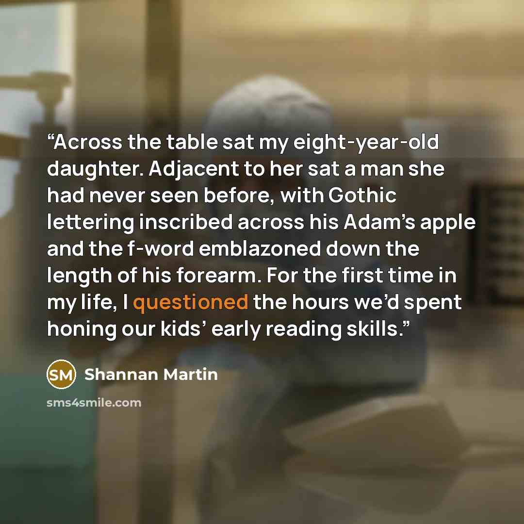 “Across the table sat my eight-year-old daughter. Adjacent to her sat a man she had never seen before, with Gothic lettering inscribed across his Adam’s apple and the f-word emblazoned down the length of his forearm. For the first time in my life, I questioned the hours we’d spent honing our kids’…” quote by Shannan Martin