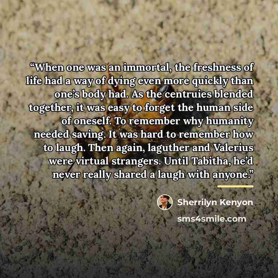 “When one was an immortal, the freshness of life had a way of dying even more quickly than one’s body had. As the centruies blended together, it was easy to forget the human side of oneself. To remember why humanity needed saving. It was hard to remember how to laugh. Then again, laguther and…” quote by Sherrilyn Kenyon