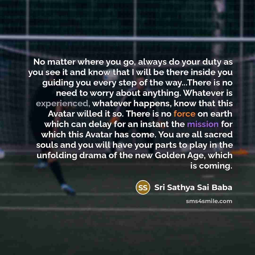 “No matter where you go, always do your duty as you see it and know that I will be there inside you guiding you every step of the way...There is no need to worry about anything. Whatever is experienced, whatever happens, know that this Avatar willed it so. There is no force on earth which can delay…” quote by Sri Sathya Sai Baba