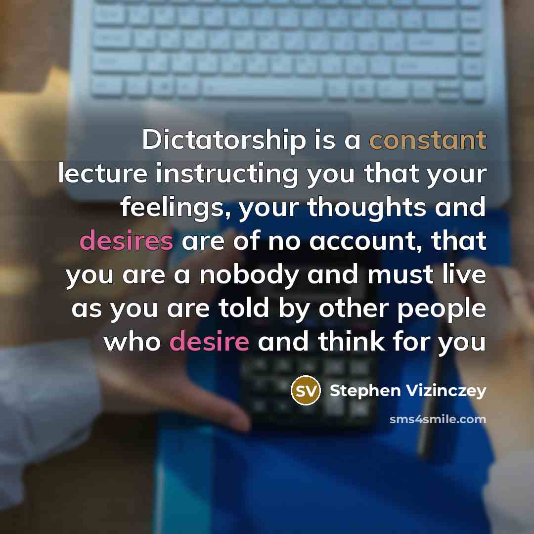 “Dictatorship is a constant lecture instructing you that your feelings, your thoughts and desires are of no account, that you are a nobody and must live as you are told by other people who desire and think for you” quote by Stephen Vizinczey