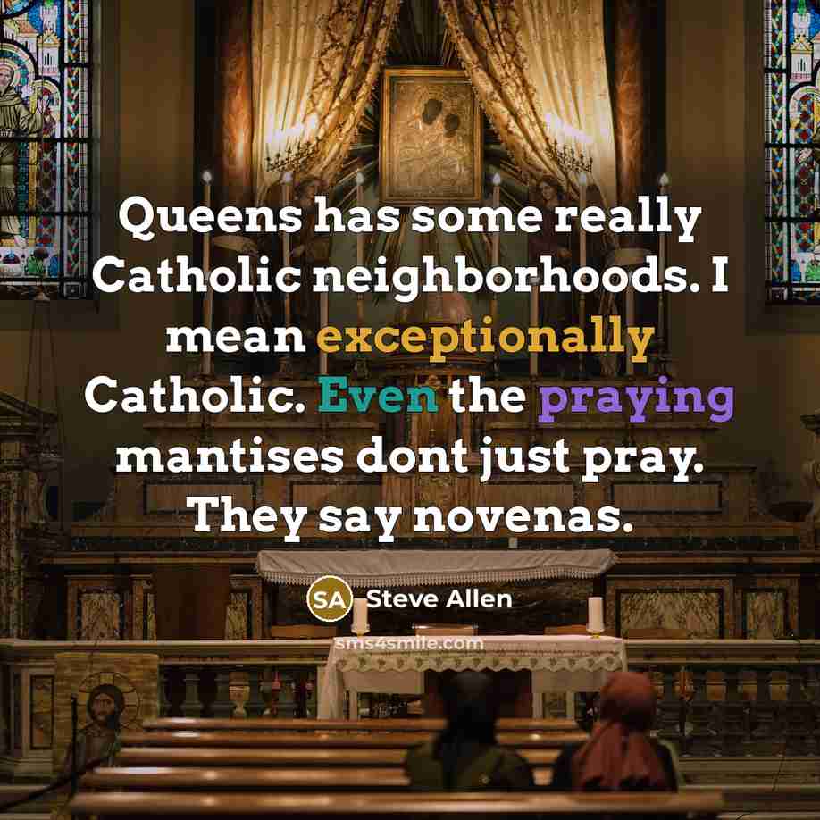 “Queens has some really Catholic neighborhoods. I mean exceptionally Catholic. Even the praying mantises dont just pray. They say novenas.” quote by Steve Allen