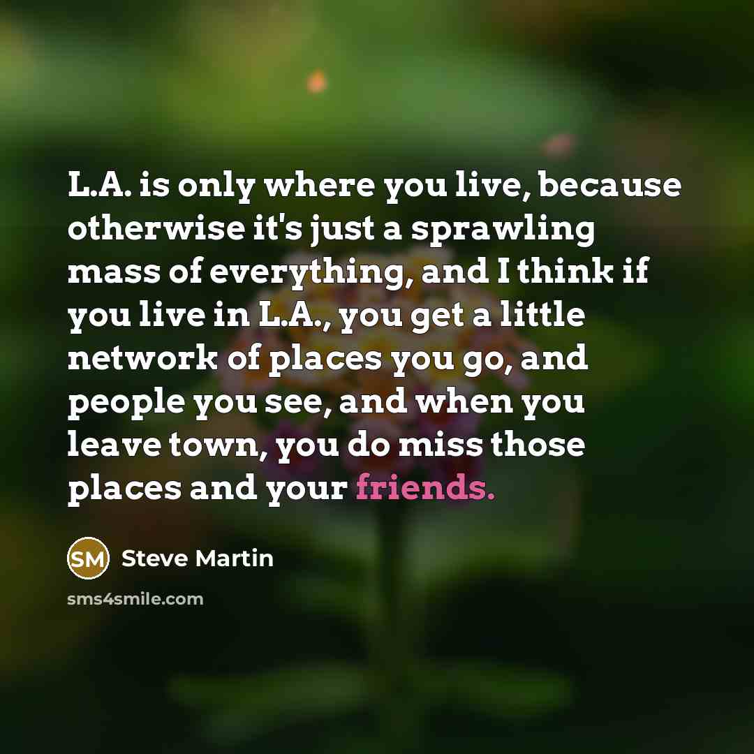 “L.A. is only where you live, because otherwise it's just a sprawling mass of everything, and I think if you live in L.A., you get a little network of places you go, and people you see, and when you leave town, you do miss those places and your friends.” quote by Steve Martin
