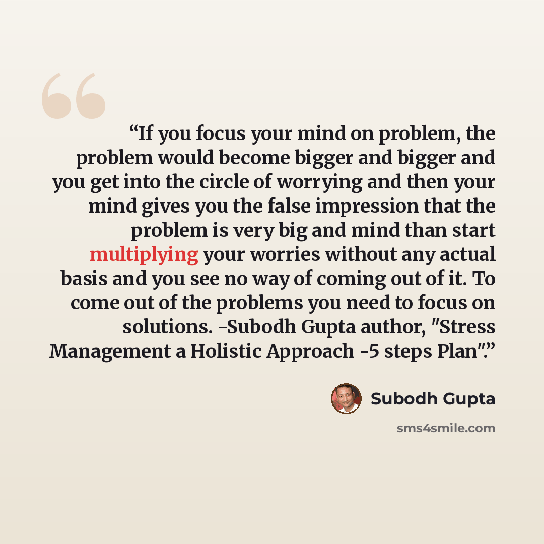 “If you focus your mind on problem, the problem would become bigger and bigger and you get into the circle of worrying and then your mind gives you the false impression that the problem is very big and mind than start multiplying your worries without any actual basis and you see no way of coming…” quote by Subodh Gupta