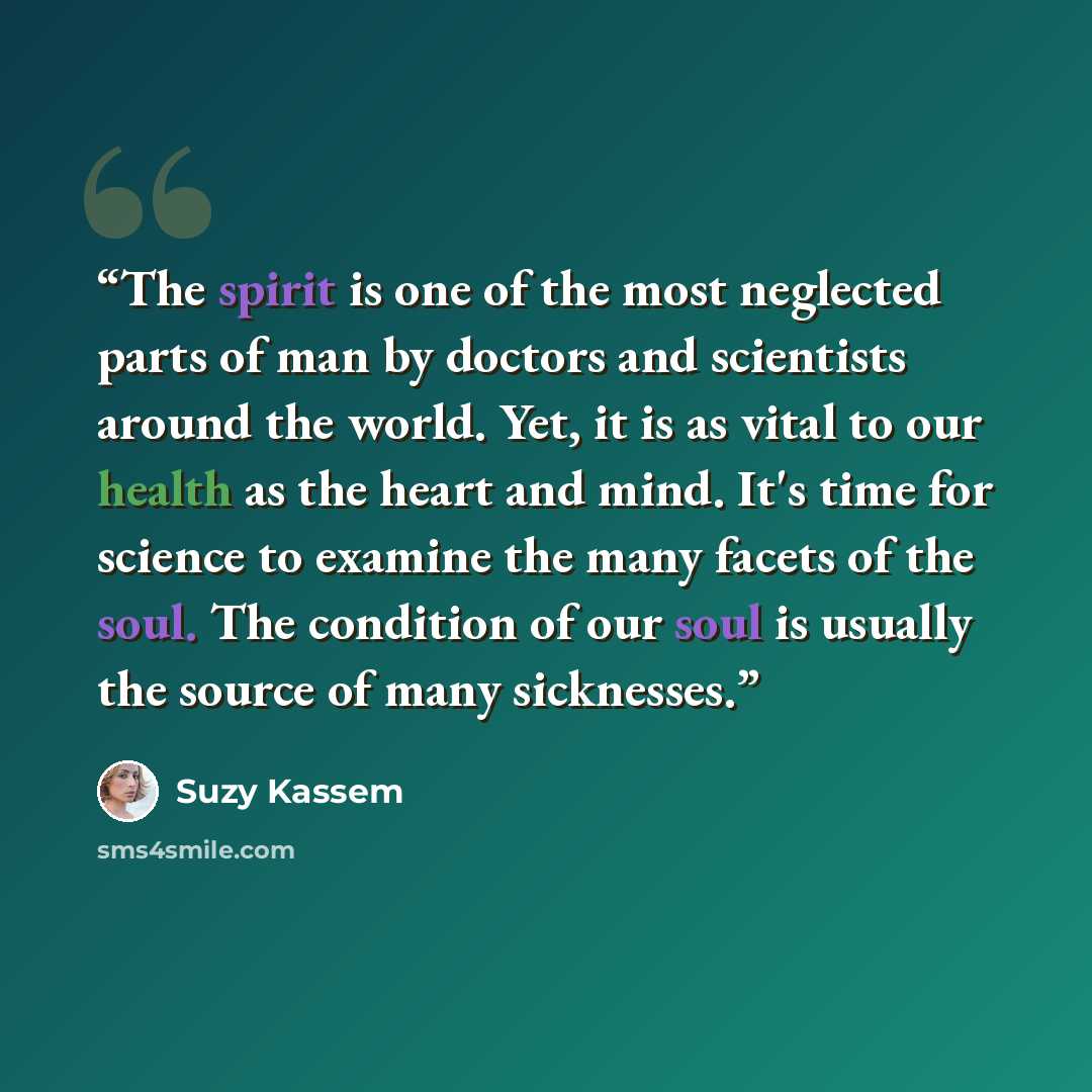 “The spirit is one of the most neglected parts of man by doctors and scientists around the world. Yet, it is as vital to our health as the heart and mind. It's time for science to examine the many facets of the soul. The condition of our soul is usually the source of many sicknesses.” quote by Suzy Kassem