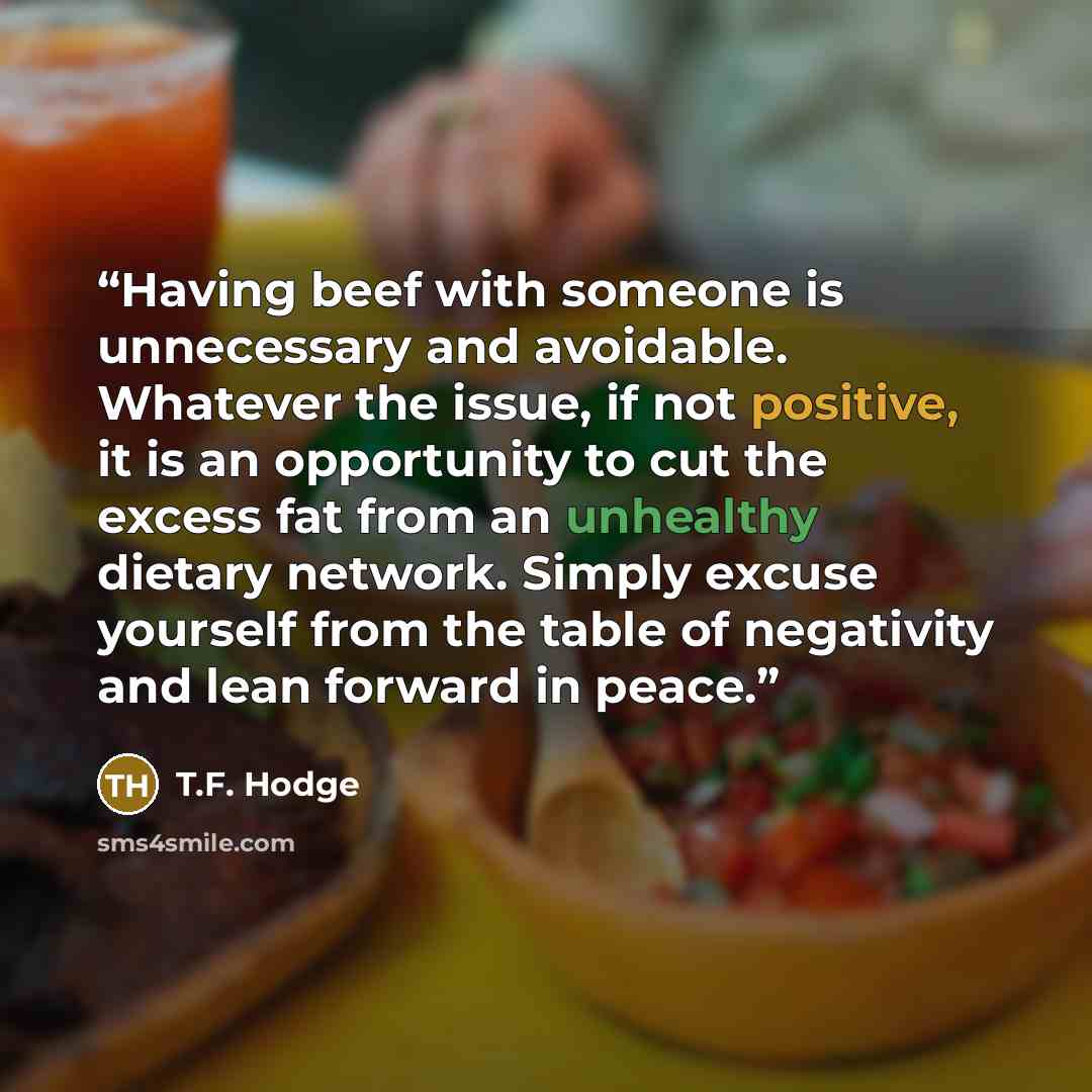 “Having beef with someone is unnecessary and avoidable. Whatever the issue, if not positive, it is an opportunity to cut the excess fat from an unhealthy dietary network. Simply excuse yourself from the table of negativity and lean forward in peace.” quote by T.F. Hodge