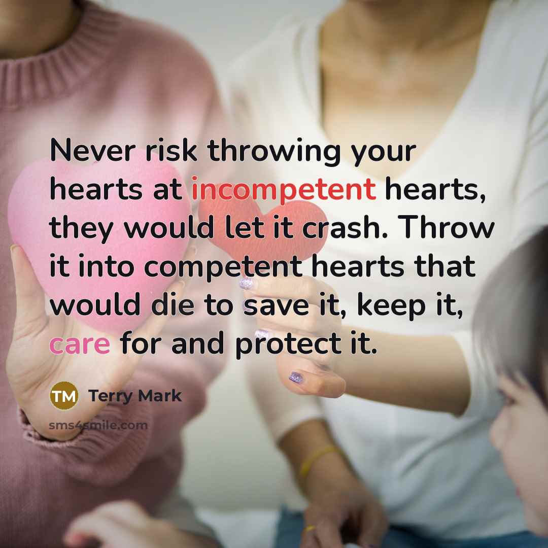 “Never risk throwing your hearts at incompetent hearts, they would let it crash. Throw it into competent hearts that would die to save it, keep it, care for and protect it.” quote by Terry Mark