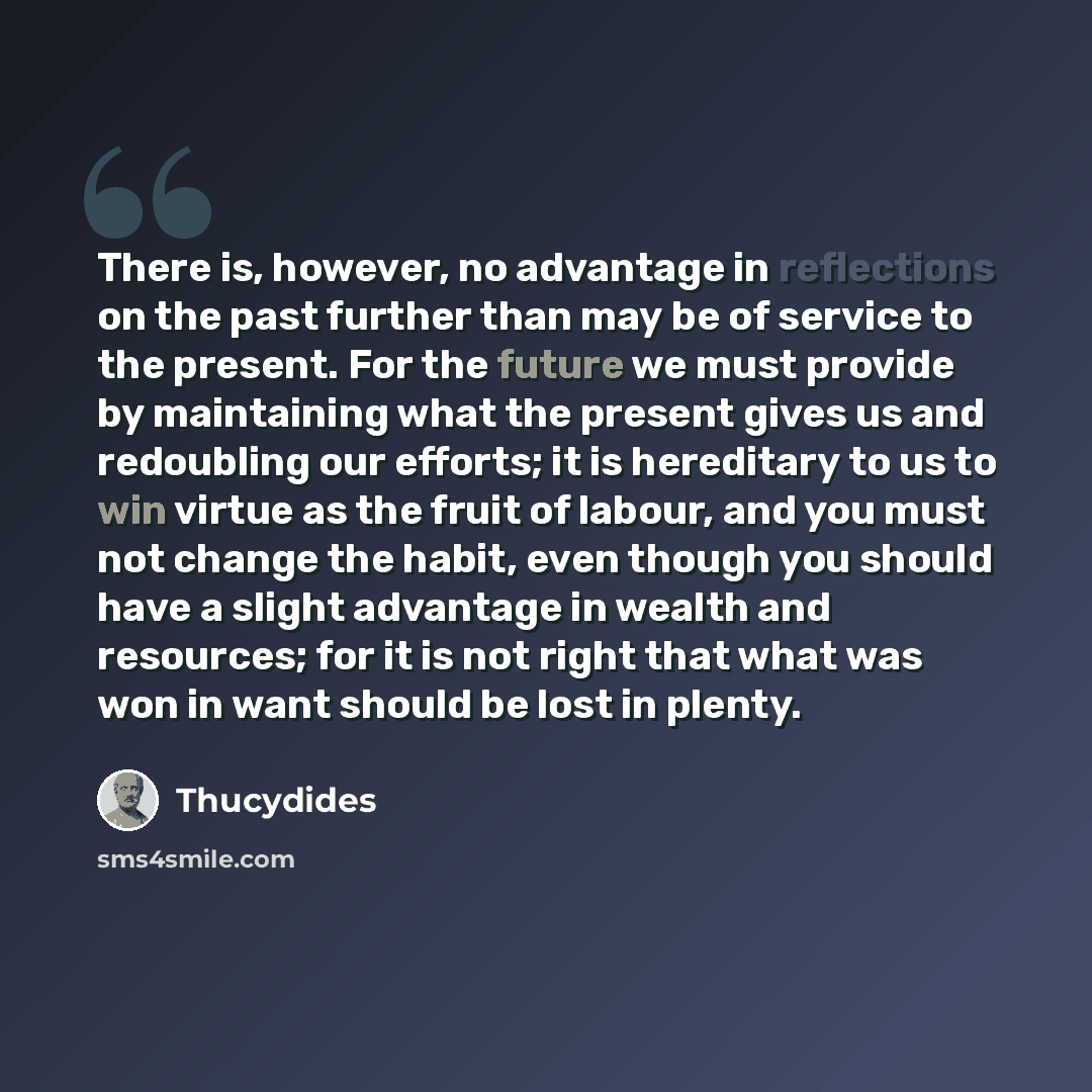 “There is, however, no advantage in reflections on the past further than may be of service to the present. For the future we must provide by maintaining what the present gives us and redoubling our efforts; it is hereditary to us to win virtue as the fruit of labour, and you must not change the…” quote by Thucydides