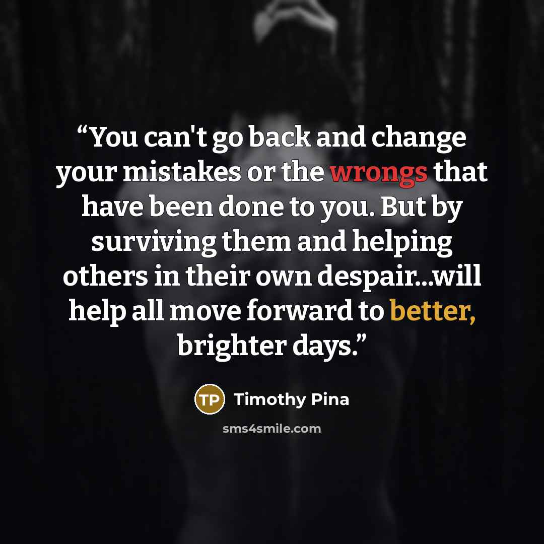 “You can't go back and change your mistakes or the wrongs that have been done to you. But by surviving them and helping others in their own despair...will help all move forward to better, brighter days.” quote by Timothy Pina