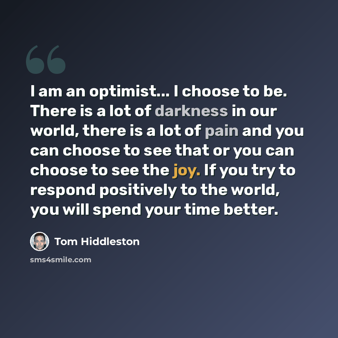 “I am an optimist... I choose to be. There is a lot of darkness in our world, there is a lot of pain and you can choose to see that or you can choose to see the joy. If you try to respond positively to the world, you will spend your time better.” quote by Tom Hiddleston