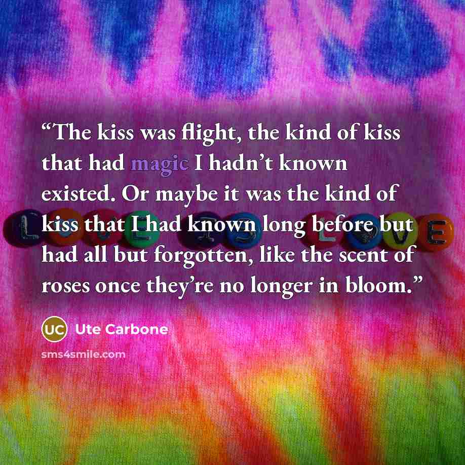 “The kiss was flight, the kind of kiss that had magic I hadn’t known existed. Or maybe it was the kind of kiss that I had known long before but had all but forgotten, like the scent of roses once they’re no longer in bloom.” quote by Ute Carbone