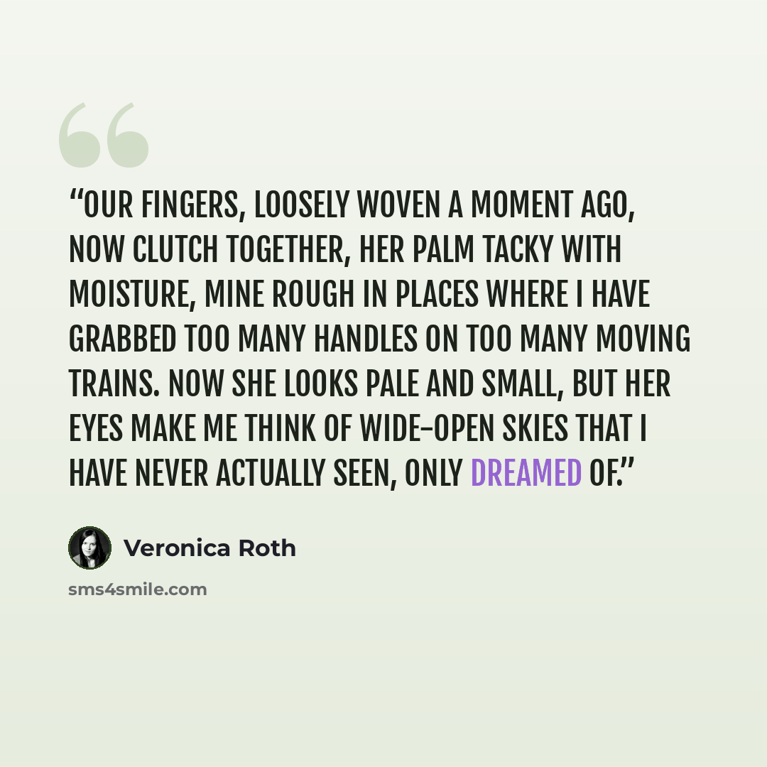 “Our fingers, loosely woven a moment ago, now clutch together, her palm tacky with moisture, mine rough in places where I have grabbed too many handles on too many moving trains. Now she looks pale and small, but her eyes make me think of wide-open skies that I have never actually seen, only…” quote by Veronica Roth