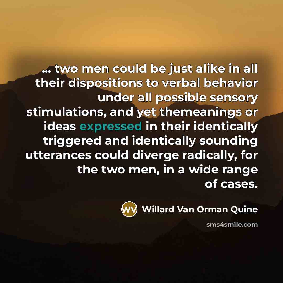 “... two men could be just alike in all their dispositions to verbal behavior under all possible sensory stimulations, and yet themeanings or ideas expressed in their identically triggered and identically sounding utterances could diverge radically, for the two men, in a wide range of cases.” quote by Willard Van Orman Quine