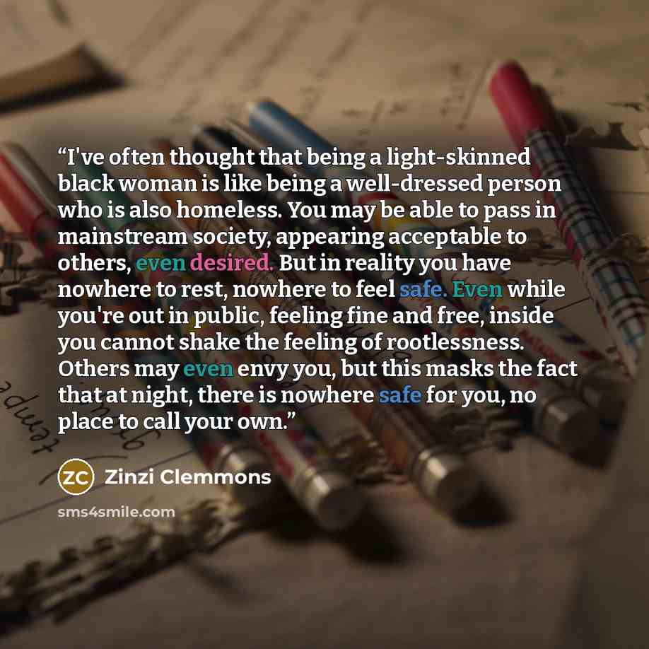 “I've often thought that being a light-skinned black woman is like being a well-dressed person who is also homeless. You may be able to pass in mainstream society, appearing acceptable to others, even desired. But in reality you have nowhere to rest, nowhere to feel safe. Even while you're out in…” quote by Zinzi Clemmons