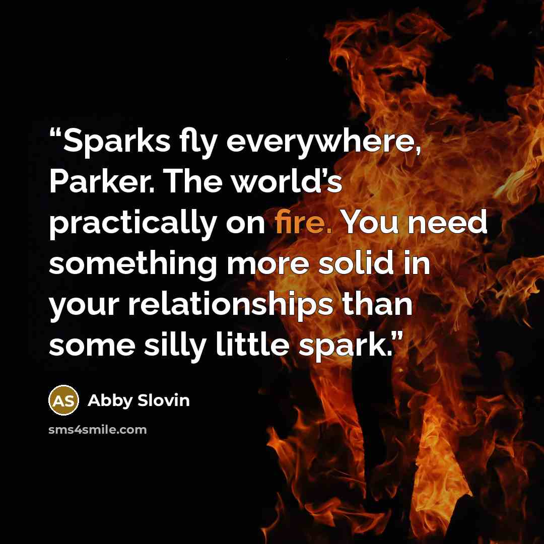 “Sparks fly everywhere, Parker. The world’s practically on fire. You need something more solid in your relationships than some silly little spark.” quote by Abby Slovin