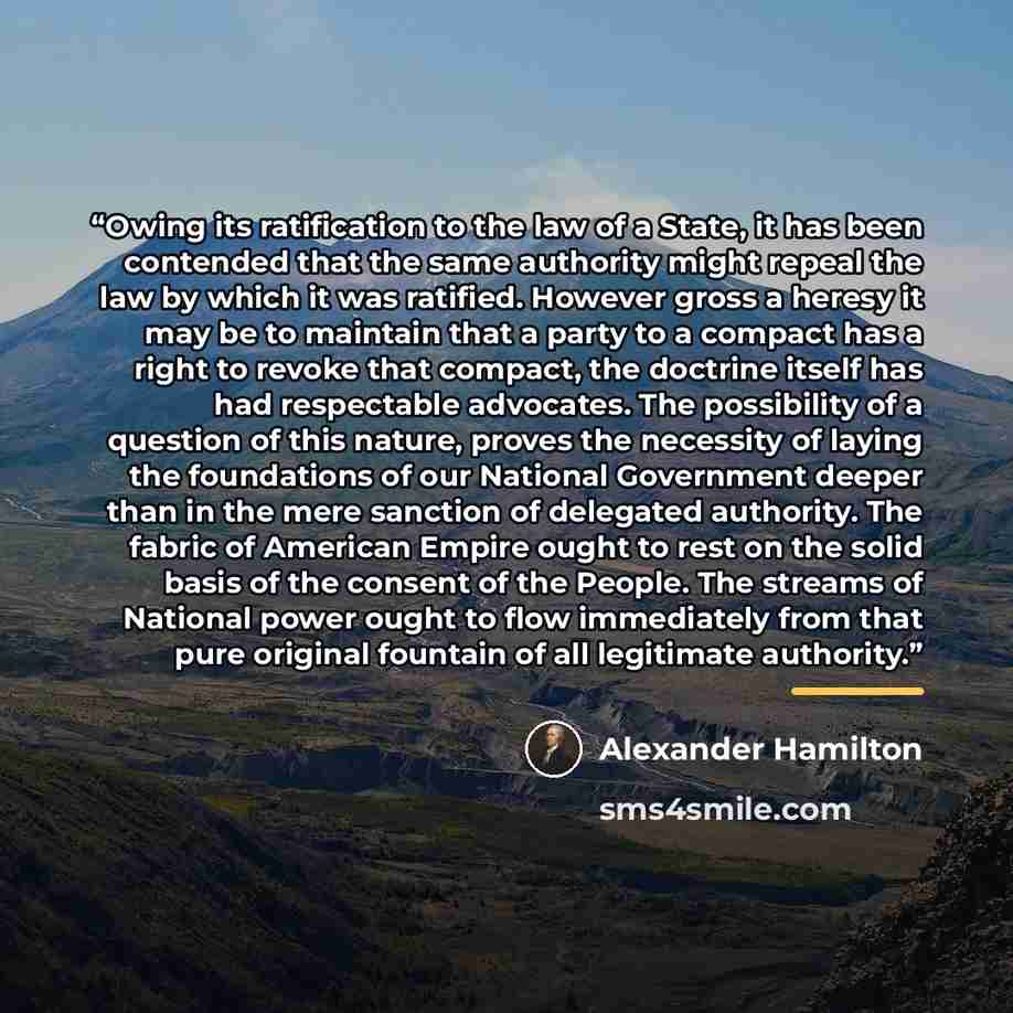“Owing its ratification to the law of a State, it has been contended that the same authority might repeal the law by which it was ratified. However gross a heresy it may be to maintain that a party to a compact has a right to revoke that compact, the doctrine itself has had respectable advocates…” quote by Alexander Hamilton