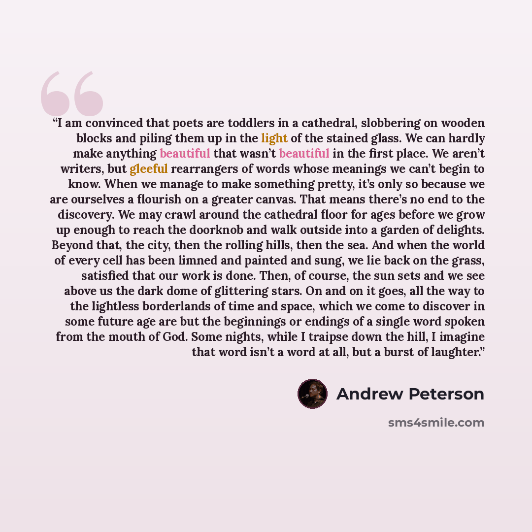 “I am convinced that poets are toddlers in a cathedral, slobbering on wooden blocks and piling them up in the light of the stained glass. We can hardly make anything beautiful that wasn’t beautiful in the first place. We aren’t writers, but gleeful rearrangers of words whose meanings we can’t begin…” quote by Andrew Peterson