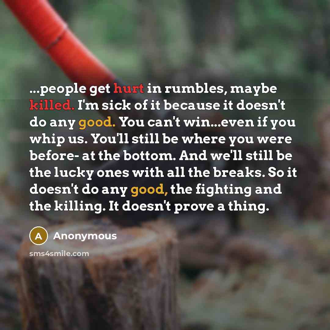“...people get hurt in rumbles, maybe killed. I'm sick of it because it doesn't do any good. You can't win...even if you whip us. You'll still be where you were before- at the bottom. And we'll still be the lucky ones with all the breaks. So it doesn't do any good, the fighting and the killing. It…” quote by Anonymous