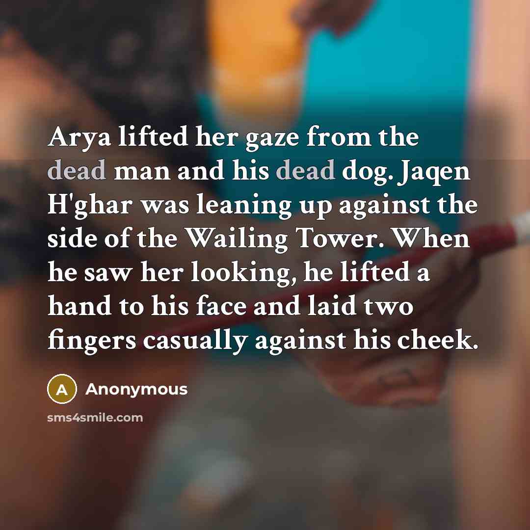“Arya lifted her gaze from the dead man and his dead dog. Jaqen H'ghar was leaning up against the side of the Wailing Tower. When he saw her looking, he lifted a hand to his face and laid two fingers casually against his cheek.” quote by Anonymous