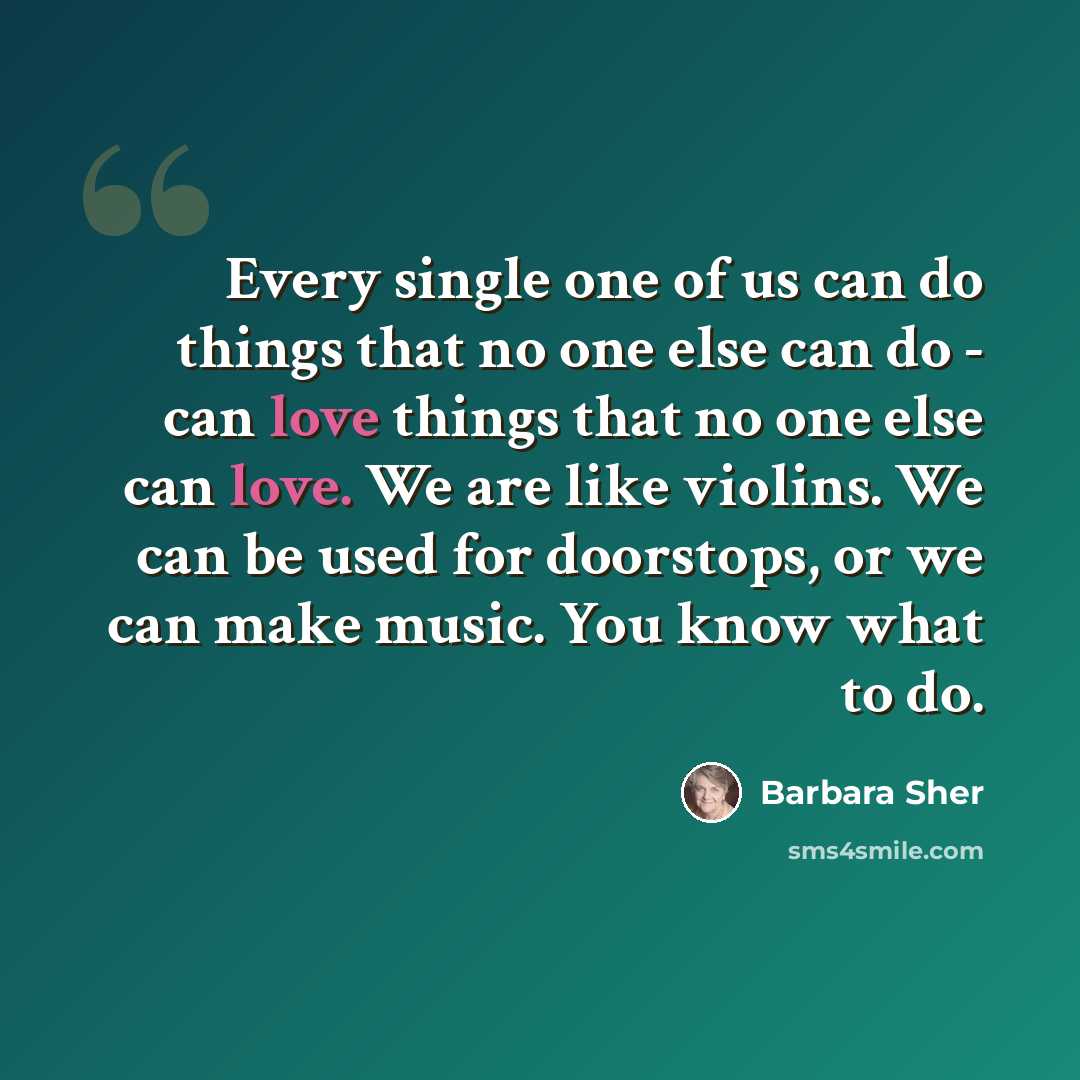 “Every single one of us can do things that no one else can do - can love things that no one else can love. We are like violins. We can be used for doorstops, or we can make music. You know what to do.” quote by Barbara Sher