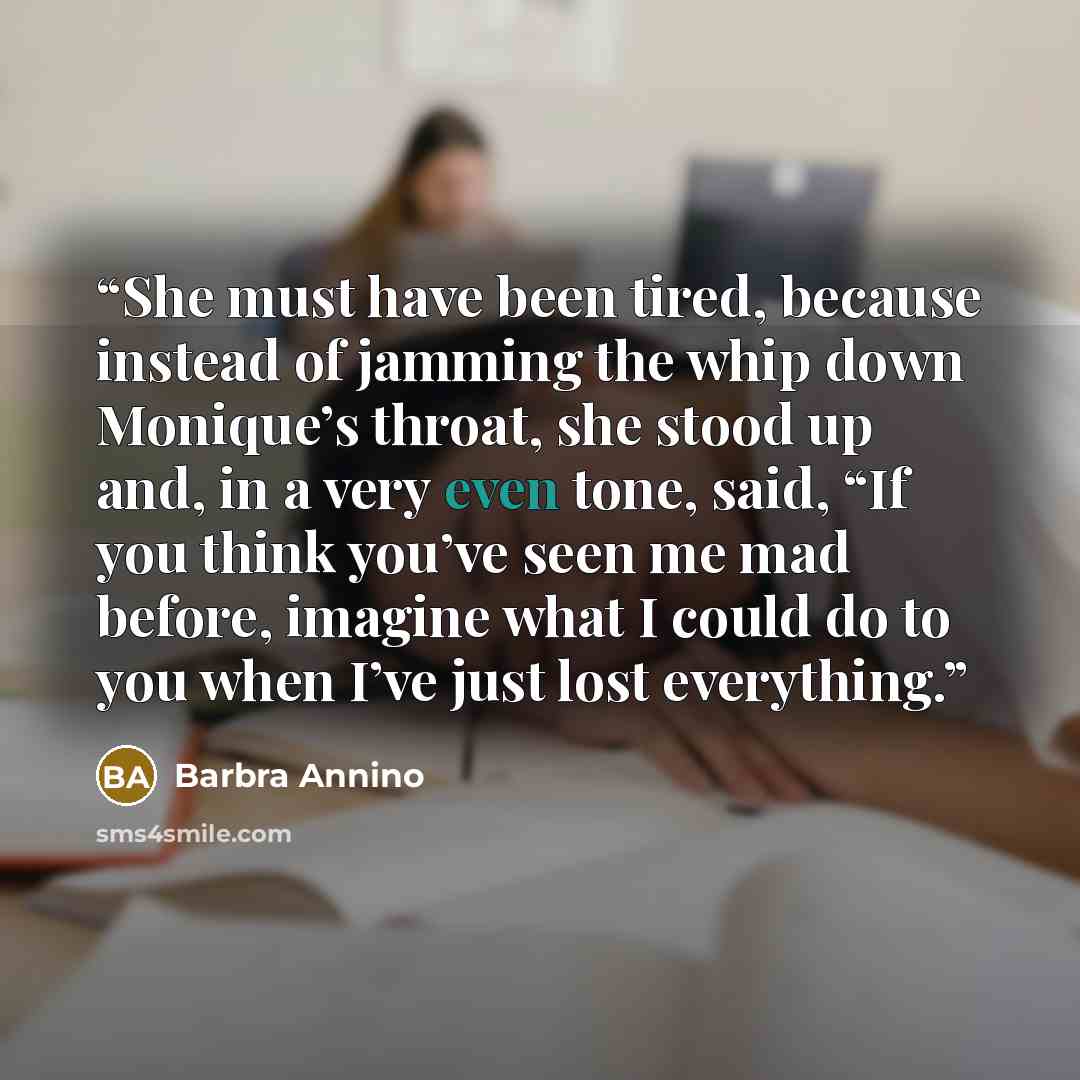 “She must have been tired, because instead of jamming the whip down Monique’s throat, she stood up and, in a very even tone, said, “If you think you’ve seen me mad before, imagine what I could do to you when I’ve just lost everything.” quote by Barbra Annino