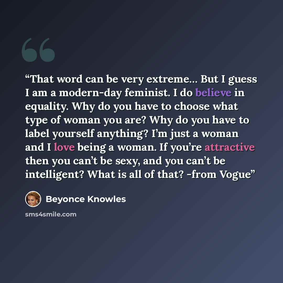 “That word can be very extreme… But I guess I am a modern-day feminist. I do believe in equality. Why do you have to choose what type of woman you are? Why do you have to label yourself anything? I’m just a woman and I love being a woman. If you’re attractive then you can’t be sexy, and you can’t…” quote by Beyoncé Knowles