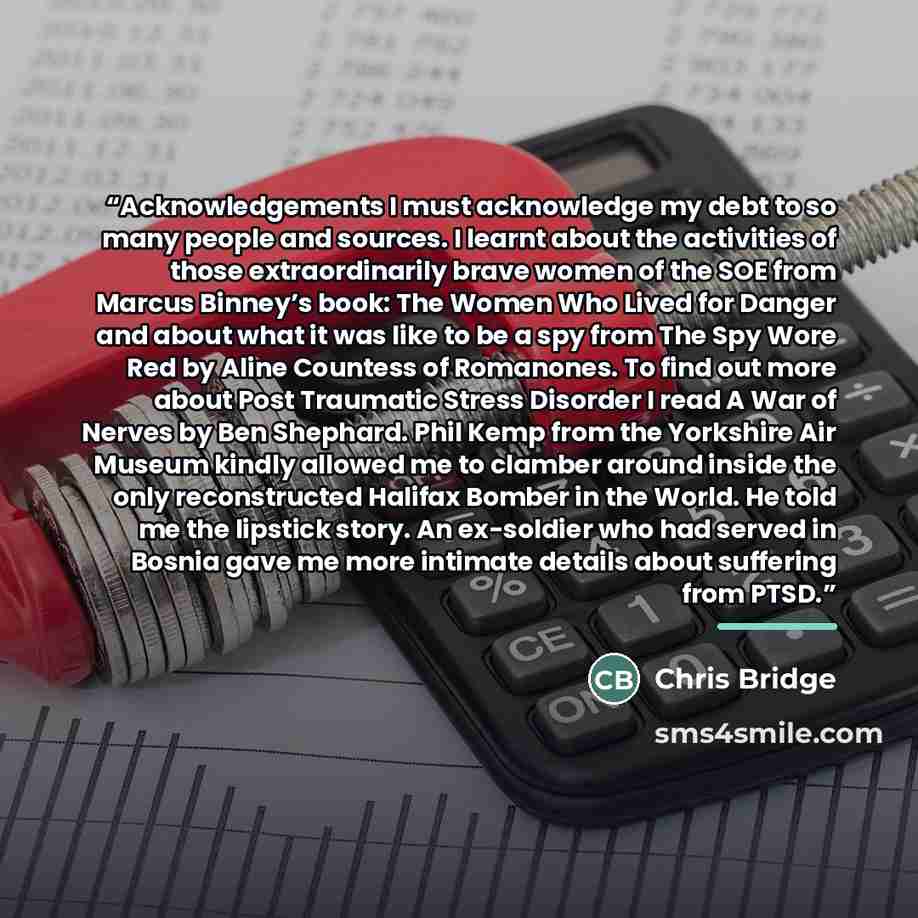 “Acknowledgements I must acknowledge my debt to so many people and sources. I learnt about the activities of those extraordinarily brave women of the SOE from Marcus Binney’s book: The Women Who Lived for Danger and about what it was like to be a spy from The Spy Wore Red by Aline Countess of…” quote by Chris Bridge