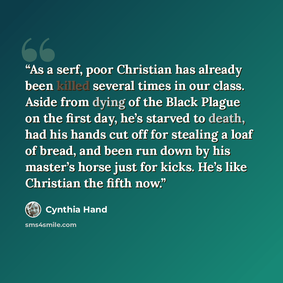 “As a serf, poor Christian has already been killed several times in our class. Aside from dying of the Black Plague on the first day, he’s starved to death, had his hands cut off for stealing a loaf of bread, and been run down by his master’s horse just for kicks. He’s like Christian the fifth now.” quote by Cynthia Hand