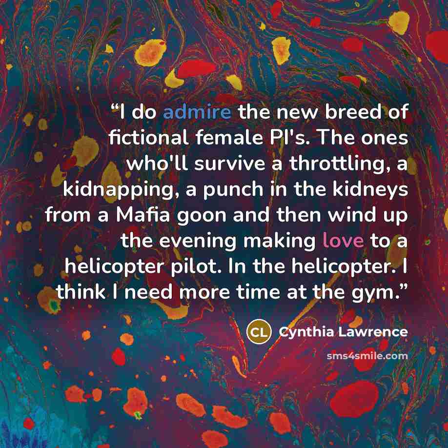 “I do admire the new breed of fictional female PI's. The ones who'll survive a throttling, a kidnapping, a punch in the kidneys from a Mafia goon and then wind up the evening making love to a helicopter pilot. In the helicopter. I think I need more time at the gym.” quote by Cynthia Lawrence