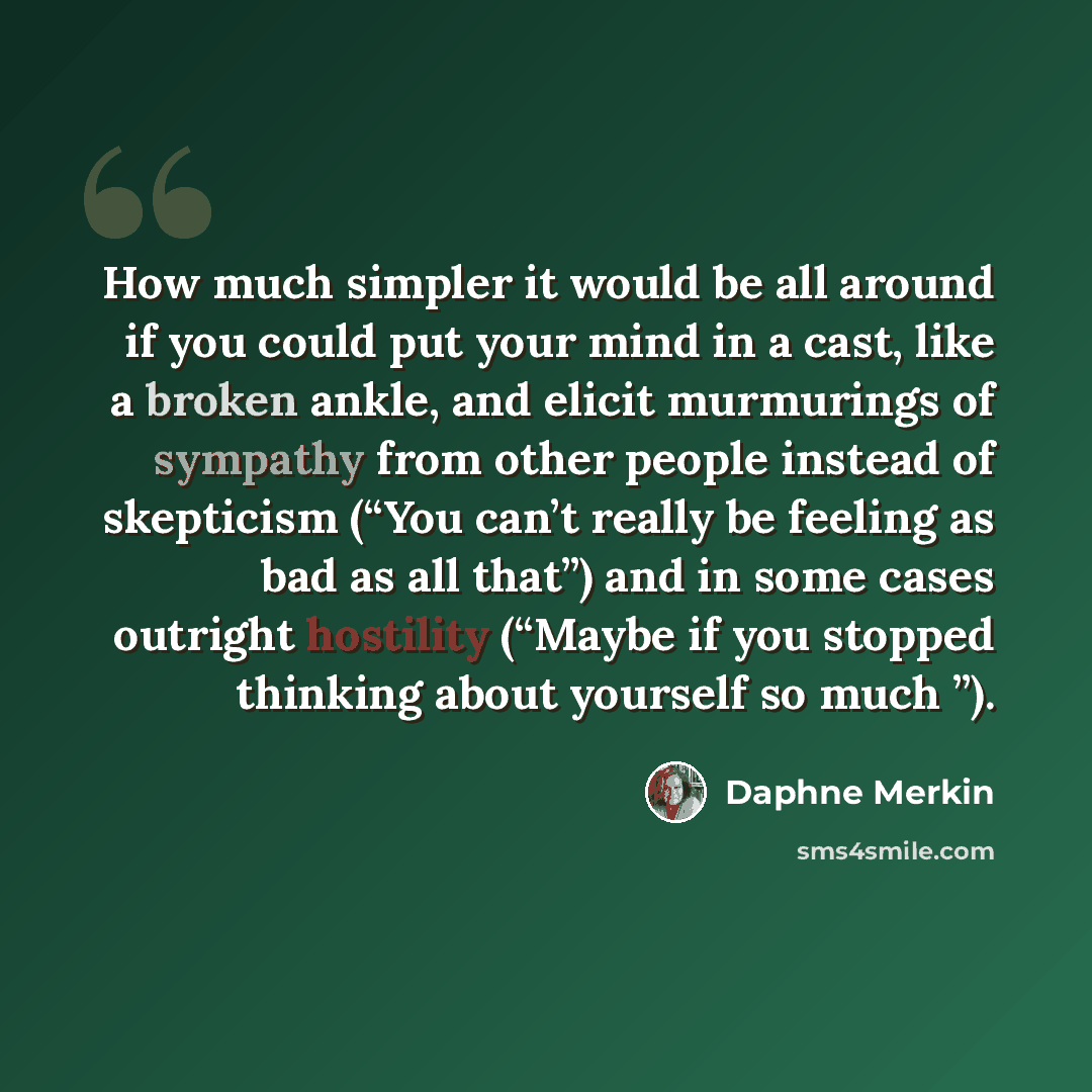 “How much simpler it would be all around if you could put your mind in a cast, like a broken ankle, and elicit murmurings of sympathy from other people instead of skepticism (“You can’t really be feeling as bad as all that”) and in some cases outright hostility (“Maybe if you stopped thinking about…” quote by Daphne Merkin
