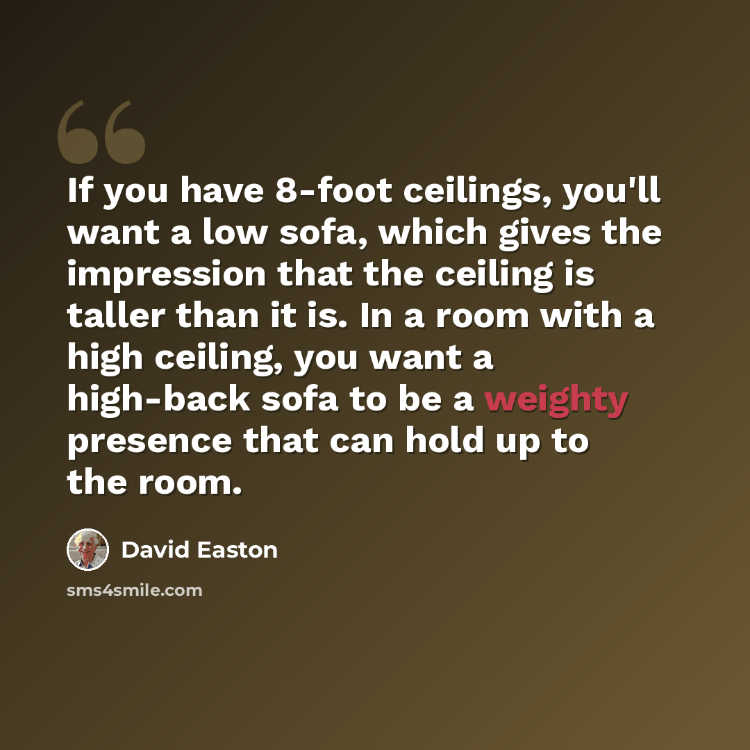 “If you have 8-foot ceilings, you'll want a low sofa, which gives the impression that the ceiling is taller than it is. In a room with a high ceiling, you want a high-back sofa to be a weighty presence that can hold up to the room.” quote by David Easton